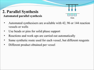 2. Parallel Synthesis
Automated parallel synthesis
Wells
• Automated synthesisers are available with 42, 96 or 144 reaction
vessels or wells
• Use beads or pins for solid phase support
• Reactions and work ups are carried out automatically
• Same synthetic route used for each vessel, but different reagents
• Different product obtained per vessel
 