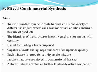 3. Mixed Combinatorial Synthesis
Aims
• To use a standard synthetic route to produce a large variety of
different analogues where each reaction vessel or tube contains a
mixture of products
• The identities of the structures in each vessel are not known with
certainty
• Useful for finding a lead compound
• Capable of synthesising large numbers of compounds quickly
• Each mixture is tested for activity as the mixture
• Inactive mixtures are stored in combinatorial libraries
• Active mixtures are studied further to identify active component
 