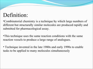 •Combinatorial chemistry is a technique by which large numbers of
different but structurally similar molecules are produced rapidly and
submitted for pharmacological assay.
•This technique uses the same reaction conditions with the same
reaction vessels to produce a large range of analogues.
• Technique invented in the late 1980s and early 1990s to enable
tasks to be applied to many molecules simultaneously
Definition:
 