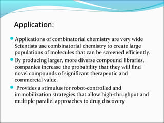 Application:
Applications of combinatorial chemistry are very wide
Scientists use combinatorial chemistry to create large
populations of molecules that can be screened efficiently.
By producing larger, more diverse compound libraries,
companies increase the probability that they will find
novel compounds of significant therapeutic and
commercial value.
 Provides a stimulus for robot-controlled and
immobilization strategies that allow high-thrughput and
multiple parallel approaches to drug discovery
 