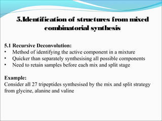5.1 Recursive Deconvolution:
• Method of identifying the active component in a mixture
• Quicker than separately synthesising all possible components
• Need to retain samples before each mix and split stage
Example:
Consider all 27 tripeptides synthesised by the mix and split strategy
from glycine, alanine and valine
5.Identification of structures frommixed
combinatorial synthesis
 
