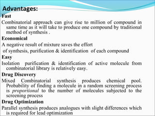 Advantages:
FastFast
Combinatorial approach can give rise to million of compound in
same time as it will take to produce one compound by traditional
method of synthesis .
Economical
A negative result of mixture saves the effort
of synthesis, purification & identification of each compound
Easy
Isolation purification & identification of active molecule from
combinatorial library is relatively easy.
Drug Discovery
Mixed Combinatorial synthesis produces chemical pool.
Probability of finding a molecule in a random screening process
is proportional to the number of molecules subjected to the
screening process
Drug Optimization
Parallel synthesis produces analogues with slight differences which
is required for lead optimization
 