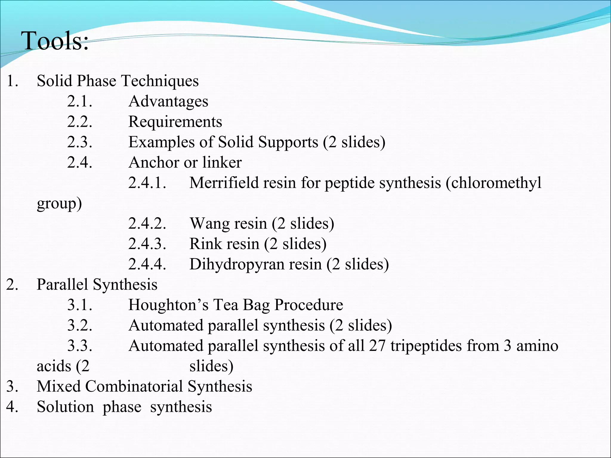 1. Solid Phase Techniques
2.1. Advantages
2.2. Requirements
2.3. Examples of Solid Supports (2 slides)
2.4. Anchor or linker
2.4.1. Merrifield resin for peptide synthesis (chloromethyl
group)
2.4.2. Wang resin (2 slides)
2.4.3. Rink resin (2 slides)
2.4.4. Dihydropyran resin (2 slides)
2. Parallel Synthesis
3.1. Houghton’s Tea Bag Procedure
3.2. Automated parallel synthesis (2 slides)
3.3. Automated parallel synthesis of all 27 tripeptides from 3 amino
acids (2 slides)
3. Mixed Combinatorial Synthesis
4. Solution phase synthesis
Tools:
 