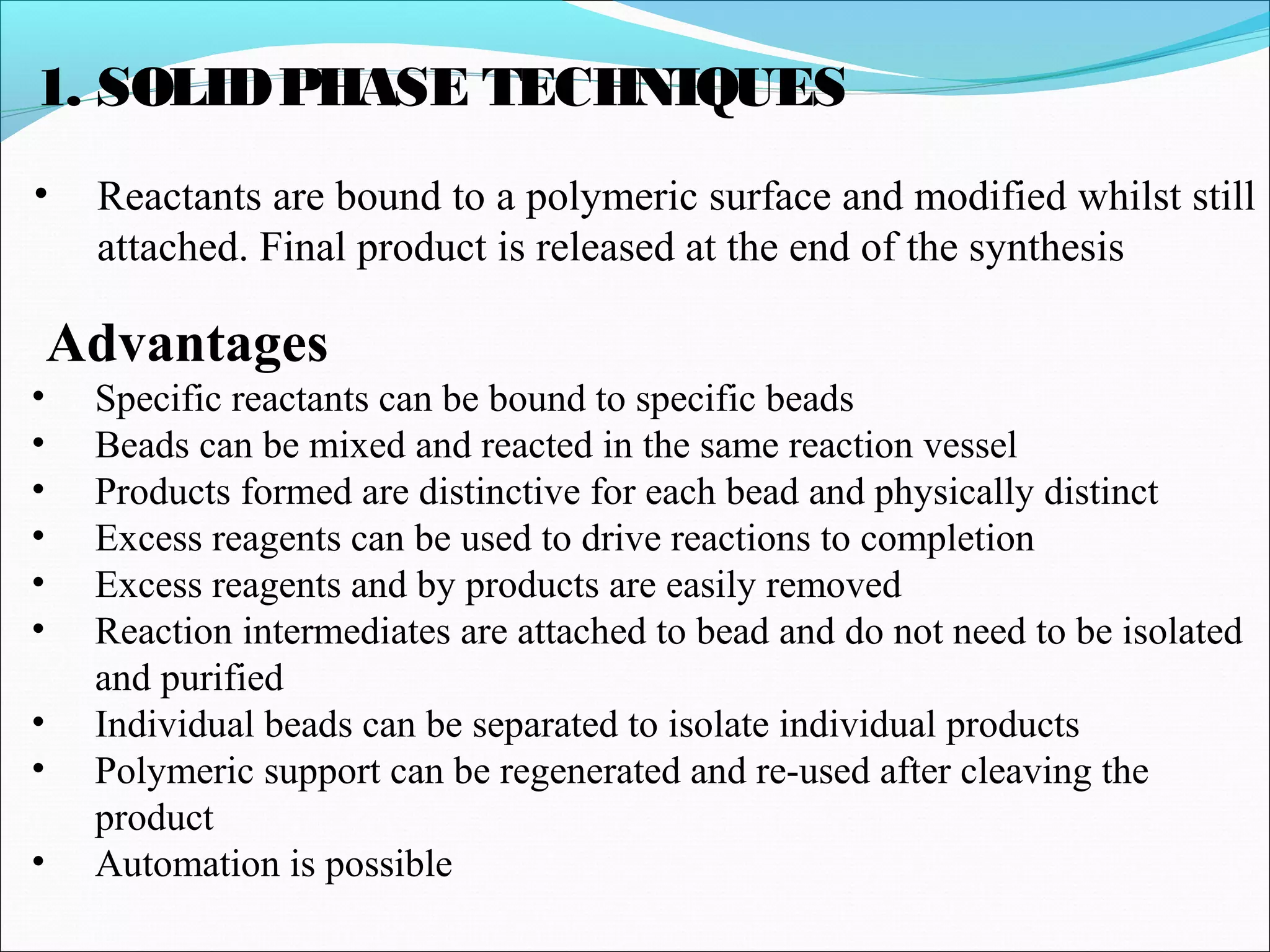 1. SOLIDPHASE TECHNIQUES
• Reactants are bound to a polymeric surface and modified whilst still
attached. Final product is released at the end of the synthesis
Advantages
• Specific reactants can be bound to specific beads
• Beads can be mixed and reacted in the same reaction vessel
• Products formed are distinctive for each bead and physically distinct
• Excess reagents can be used to drive reactions to completion
• Excess reagents and by products are easily removed
• Reaction intermediates are attached to bead and do not need to be isolated
and purified
• Individual beads can be separated to isolate individual products
• Polymeric support can be regenerated and re-used after cleaving the
product
• Automation is possible
 