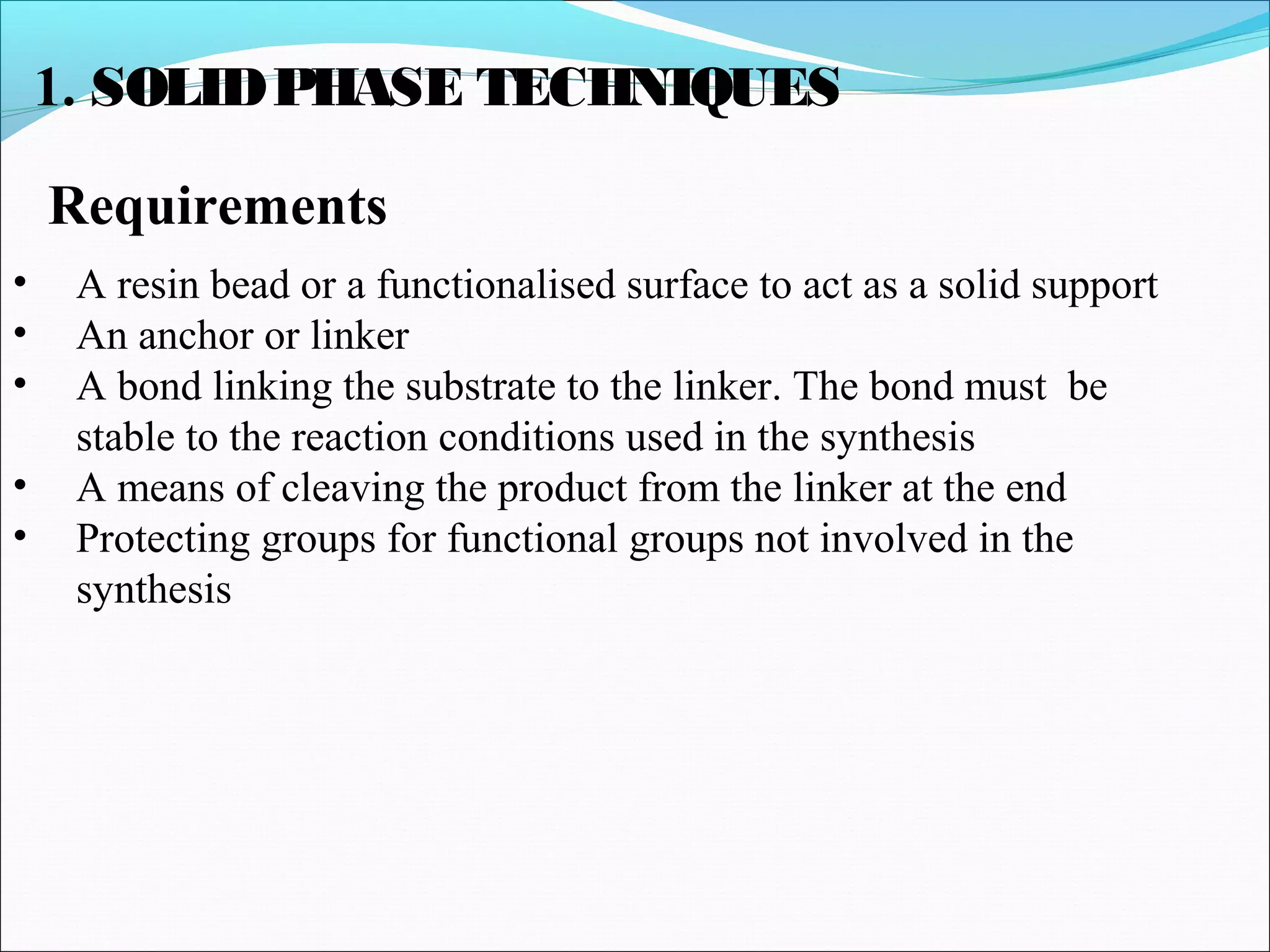 1. SOLIDPHASE TECHNIQUES
Requirements
• A resin bead or a functionalised surface to act as a solid support
• An anchor or linker
• A bond linking the substrate to the linker. The bond must be
stable to the reaction conditions used in the synthesis
• A means of cleaving the product from the linker at the end
• Protecting groups for functional groups not involved in the
synthesis
 