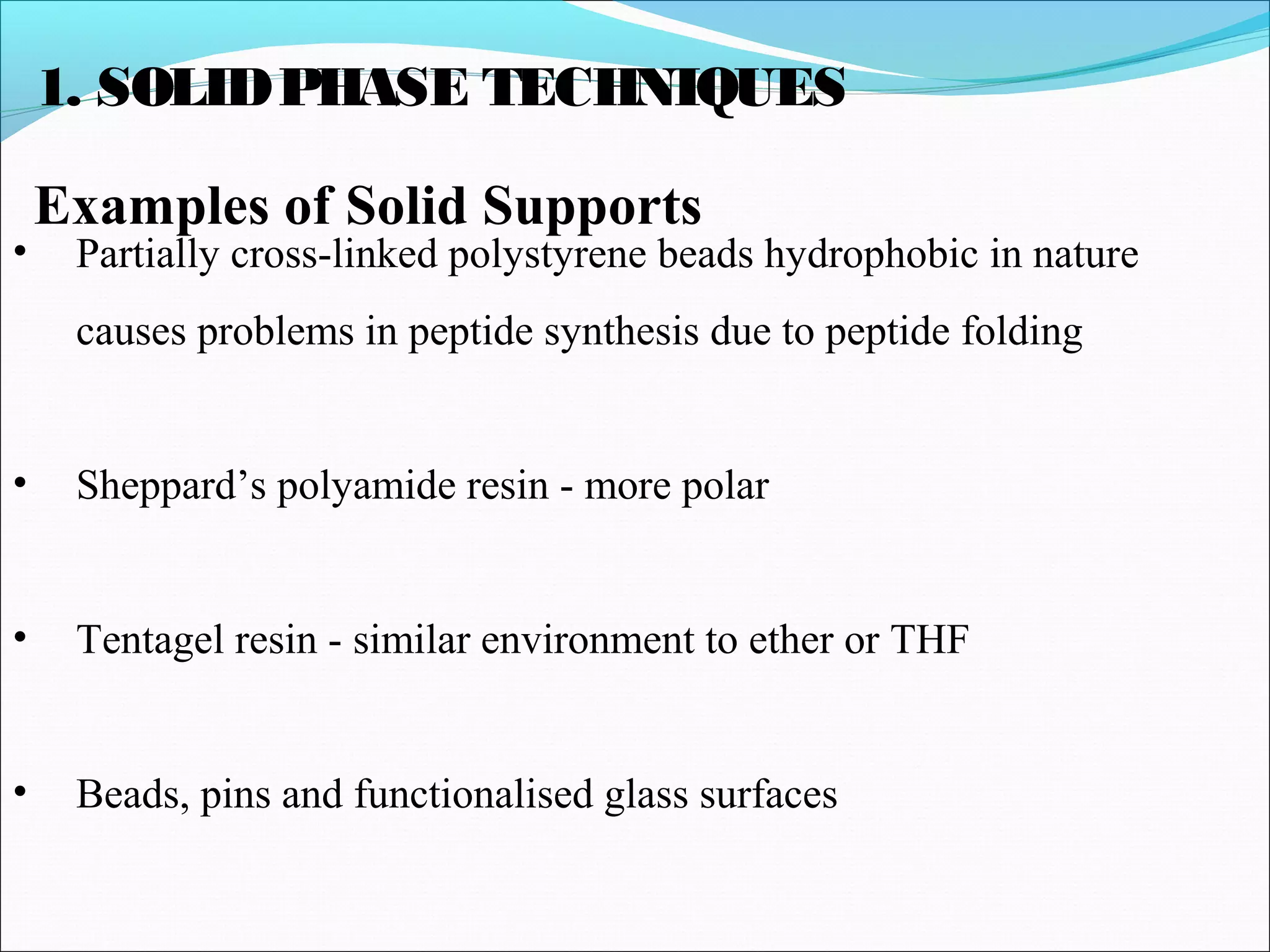 1. SOLIDPHASE TECHNIQUES
Examples of Solid Supports
• Partially cross-linked polystyrene beads hydrophobic in nature
causes problems in peptide synthesis due to peptide folding
• Sheppard’s polyamide resin - more polar
• Tentagel resin - similar environment to ether or THF
• Beads, pins and functionalised glass surfaces
 