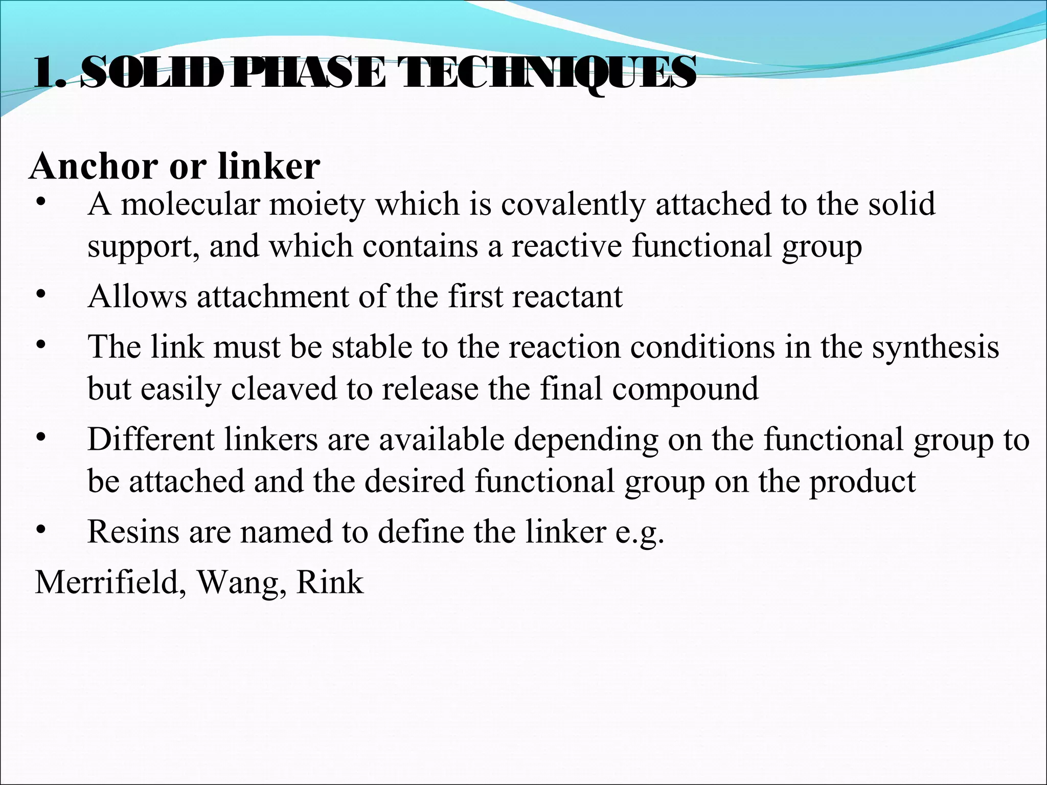 1. SOLIDPHASE TECHNIQUES
Anchor or linker
• A molecular moiety which is covalently attached to the solid
support, and which contains a reactive functional group
• Allows attachment of the first reactant
• The link must be stable to the reaction conditions in the synthesis
but easily cleaved to release the final compound
• Different linkers are available depending on the functional group to
be attached and the desired functional group on the product
• Resins are named to define the linker e.g.
Merrifield, Wang, Rink
 