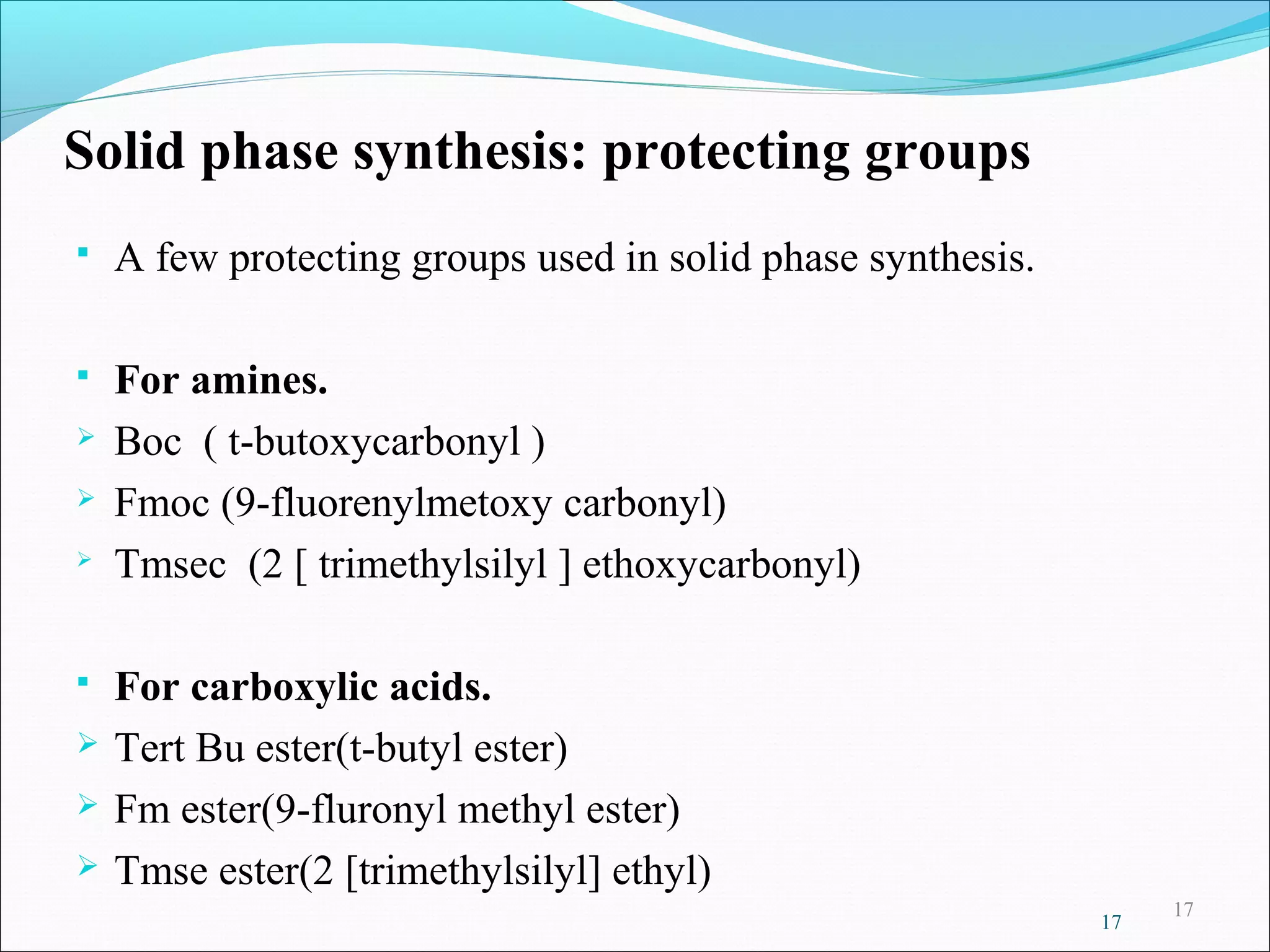 17
Solid phase synthesis: protecting groups
 A few protecting groups used in solid phase synthesis.
 For amines.
 Boc ( t-butoxycarbonyl )
 Fmoc (9-fluorenylmetoxy carbonyl)

Tmsec (2 [ trimethylsilyl ] ethoxycarbonyl)
 For carboxylic acids.
 Tert Bu ester(t-butyl ester)
 Fm ester(9-fluronyl methyl ester)
 Tmse ester(2 [trimethylsilyl] ethyl)
17
 