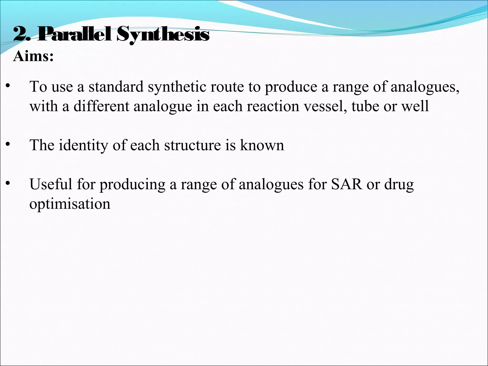 2. Parallel Synthesis
Aims:
• To use a standard synthetic route to produce a range of analogues,
with a different analogue in each reaction vessel, tube or well
• The identity of each structure is known
• Useful for producing a range of analogues for SAR or drug
optimisation
 