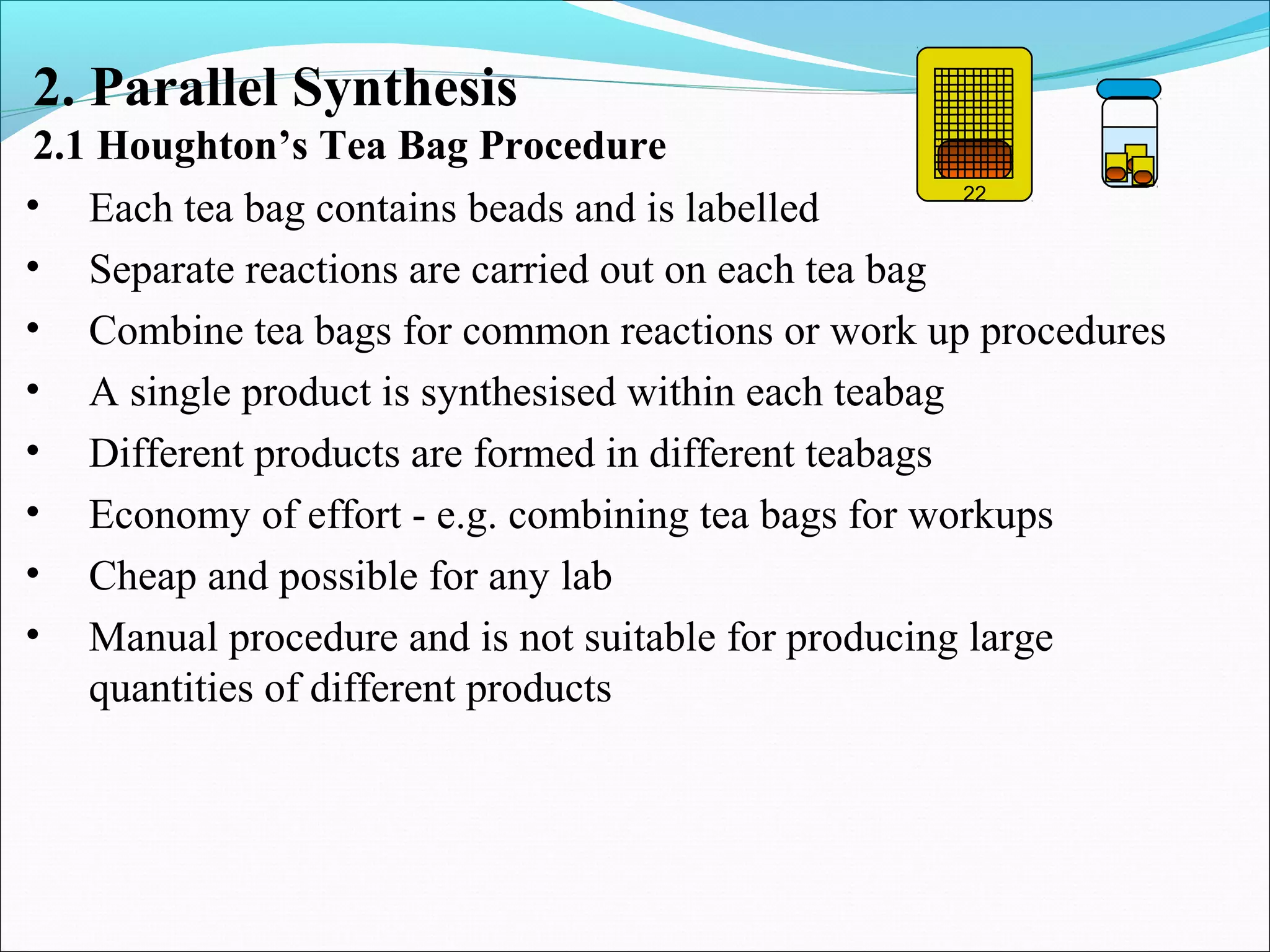 • Each tea bag contains beads and is labelled
• Separate reactions are carried out on each tea bag
• Combine tea bags for common reactions or work up procedures
• A single product is synthesised within each teabag
• Different products are formed in different teabags
• Economy of effort - e.g. combining tea bags for workups
• Cheap and possible for any lab
• Manual procedure and is not suitable for producing large
quantities of different products
2. Parallel Synthesis
2.1 Houghton’s Tea Bag Procedure
22
 