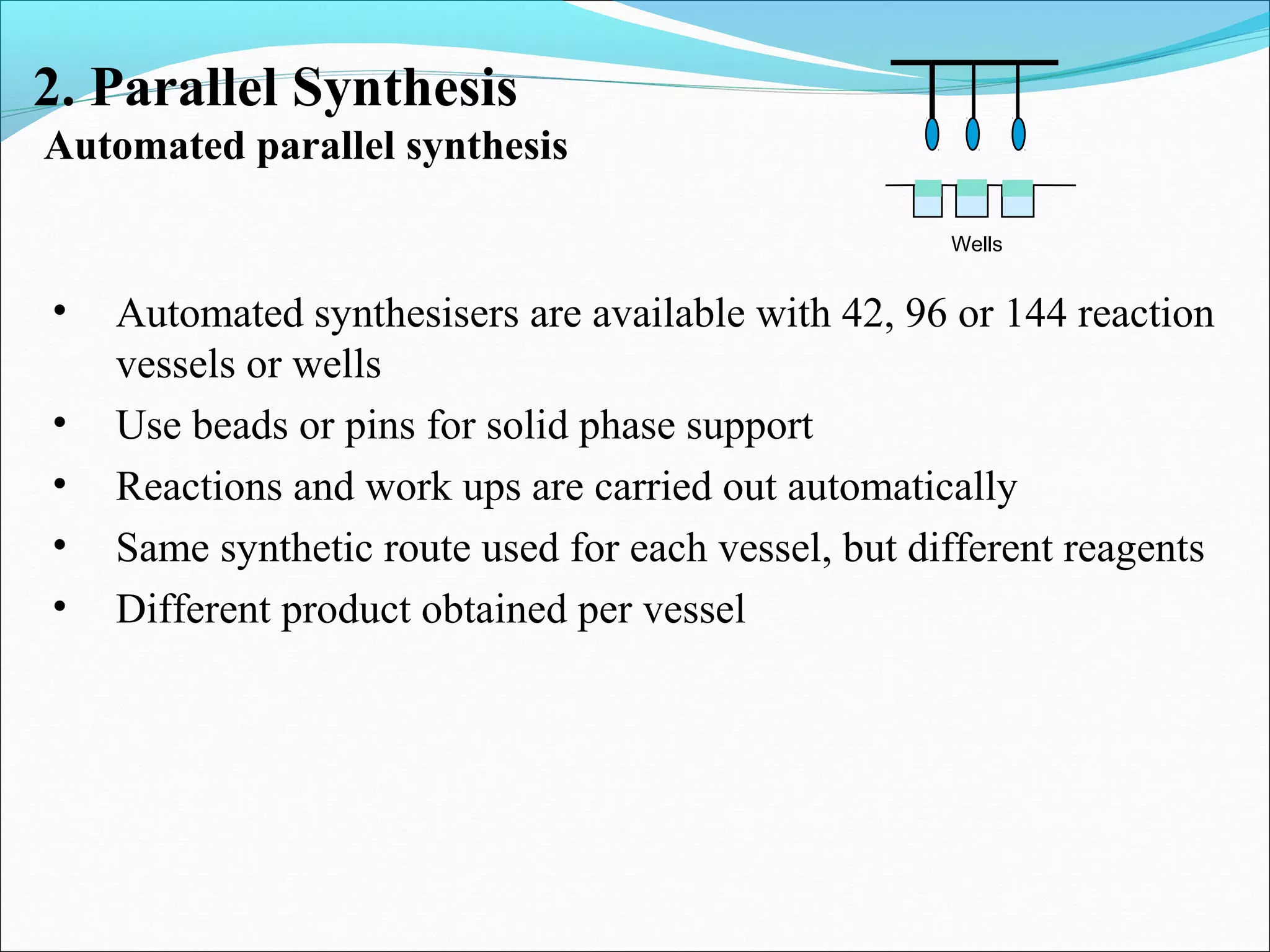 2. Parallel Synthesis
Automated parallel synthesis
Wells
• Automated synthesisers are available with 42, 96 or 144 reaction
vessels or wells
• Use beads or pins for solid phase support
• Reactions and work ups are carried out automatically
• Same synthetic route used for each vessel, but different reagents
• Different product obtained per vessel
 