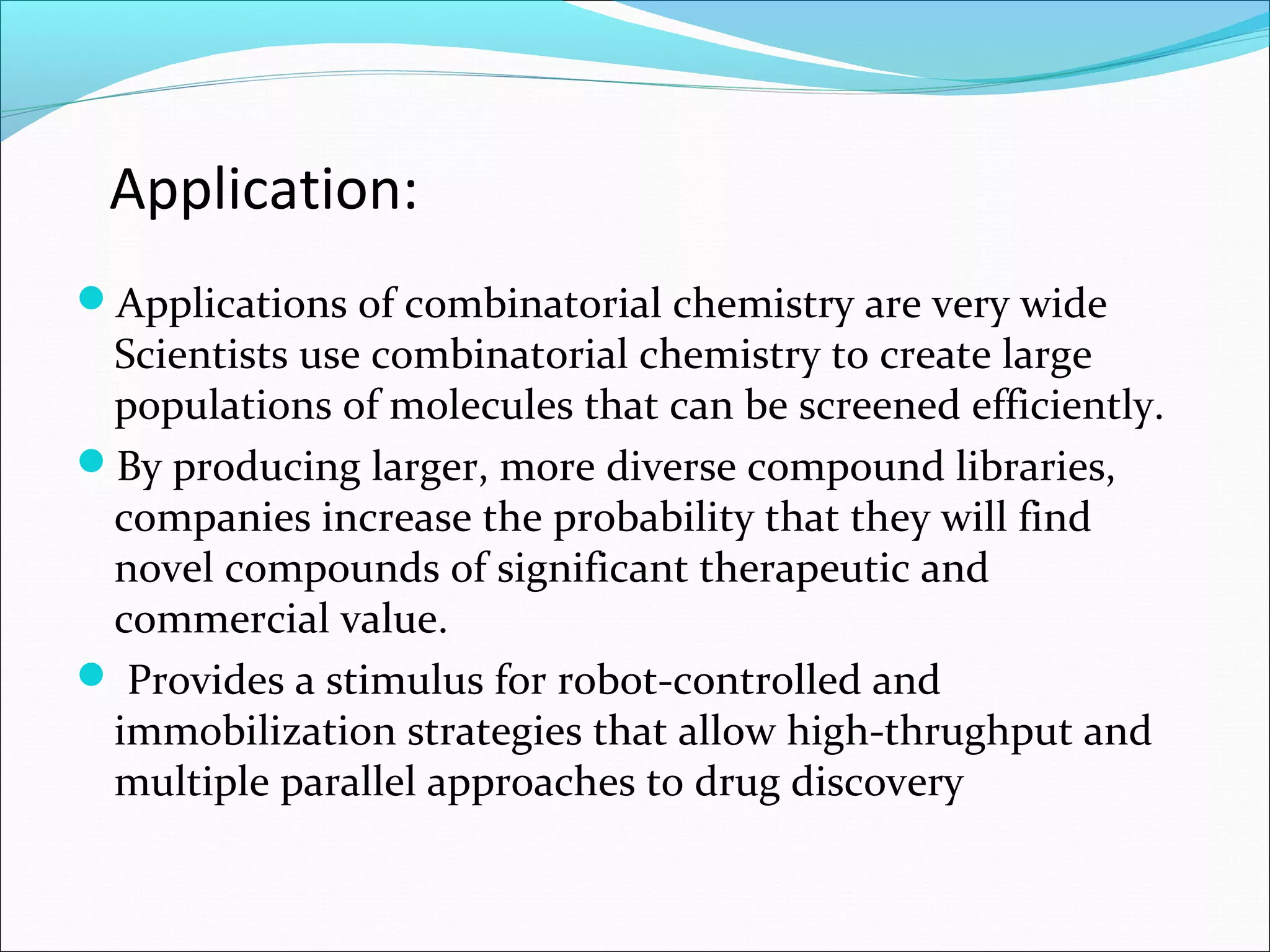 Application:
Applications of combinatorial chemistry are very wide
Scientists use combinatorial chemistry to create large
populations of molecules that can be screened efficiently.
By producing larger, more diverse compound libraries,
companies increase the probability that they will find
novel compounds of significant therapeutic and
commercial value.
 Provides a stimulus for robot-controlled and
immobilization strategies that allow high-thrughput and
multiple parallel approaches to drug discovery
 