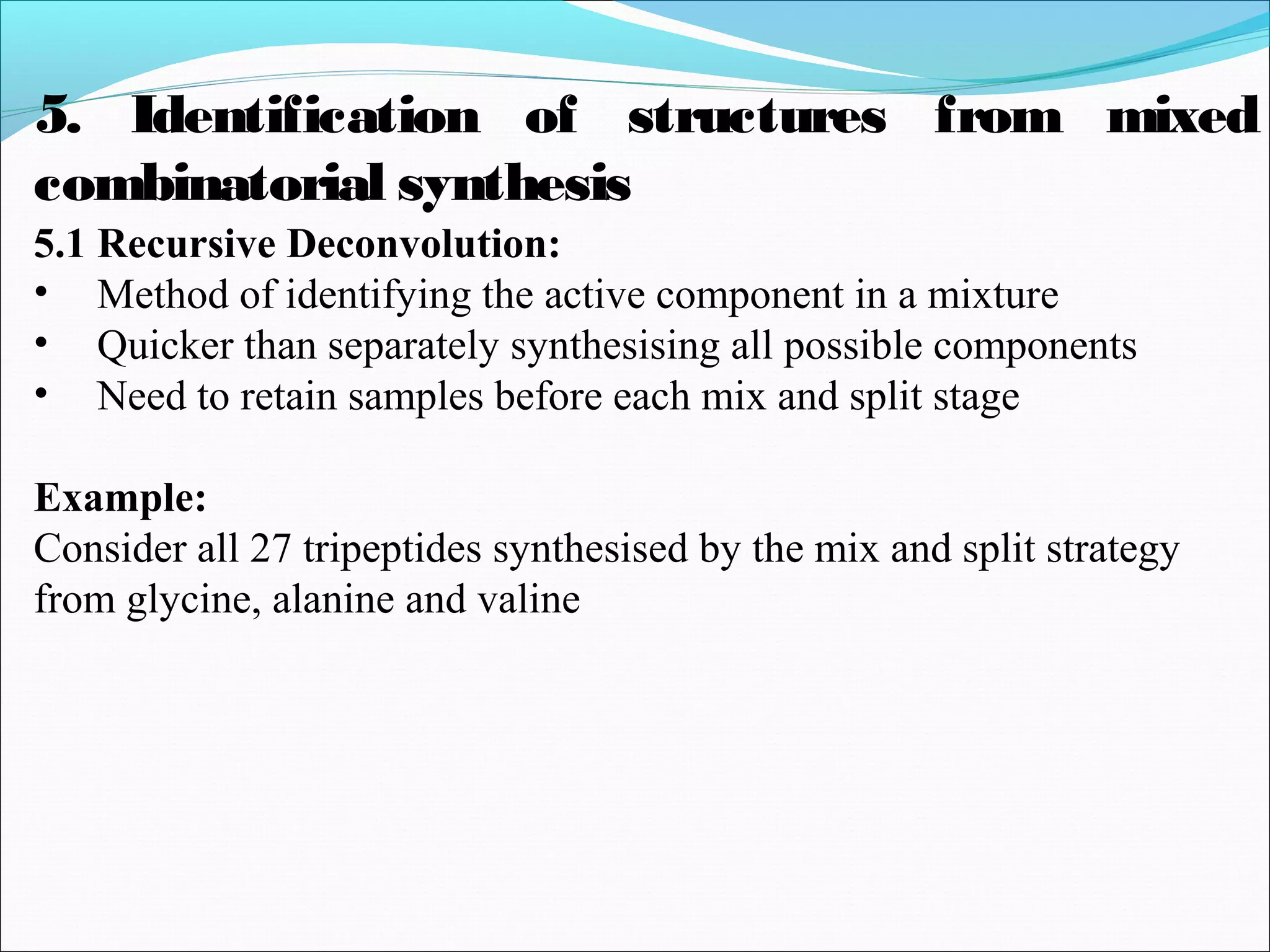 5.1 Recursive Deconvolution:
• Method of identifying the active component in a mixture
• Quicker than separately synthesising all possible components
• Need to retain samples before each mix and split stage
Example:
Consider all 27 tripeptides synthesised by the mix and split strategy
from glycine, alanine and valine
5. Identification of structures from mixed
combinatorial synthesis
 