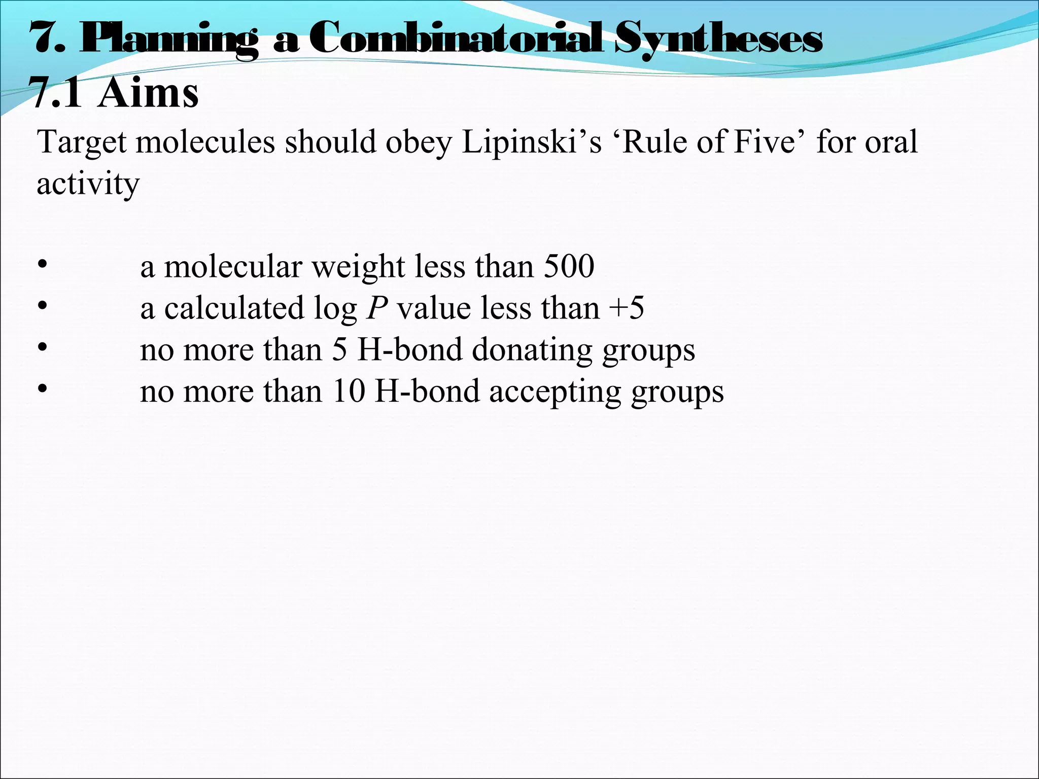 7. Planning a Combinatorial Syntheses
7.1 Aims
Target molecules should obey Lipinski’s ‘Rule of Five’ for oral
activity
• a molecular weight less than 500
• a calculated log P value less than +5
• no more than 5 H-bond donating groups
• no more than 10 H-bond accepting groups
 
