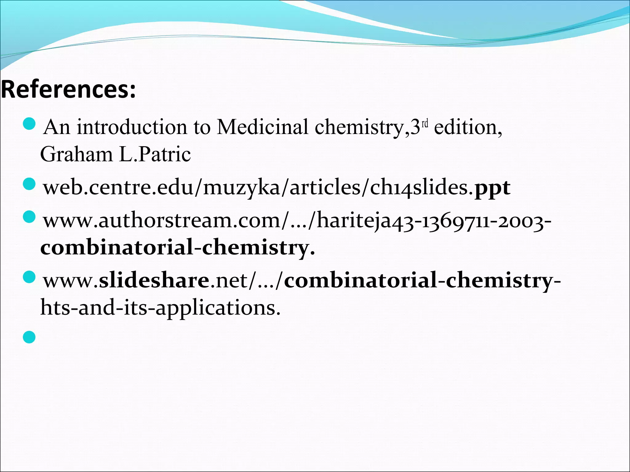 References:
An introduction to Medicinal chemistry,3rd
edition,
Graham L.Patric
web.centre.edu/muzyka/articles/ch14slides.ppt
www.authorstream.com/.../hariteja43-1369711-2003-
combinatorial-chemistry.
www.slideshare.net/.../combinatorial-chemistry-
hts-and-its-applications.

 