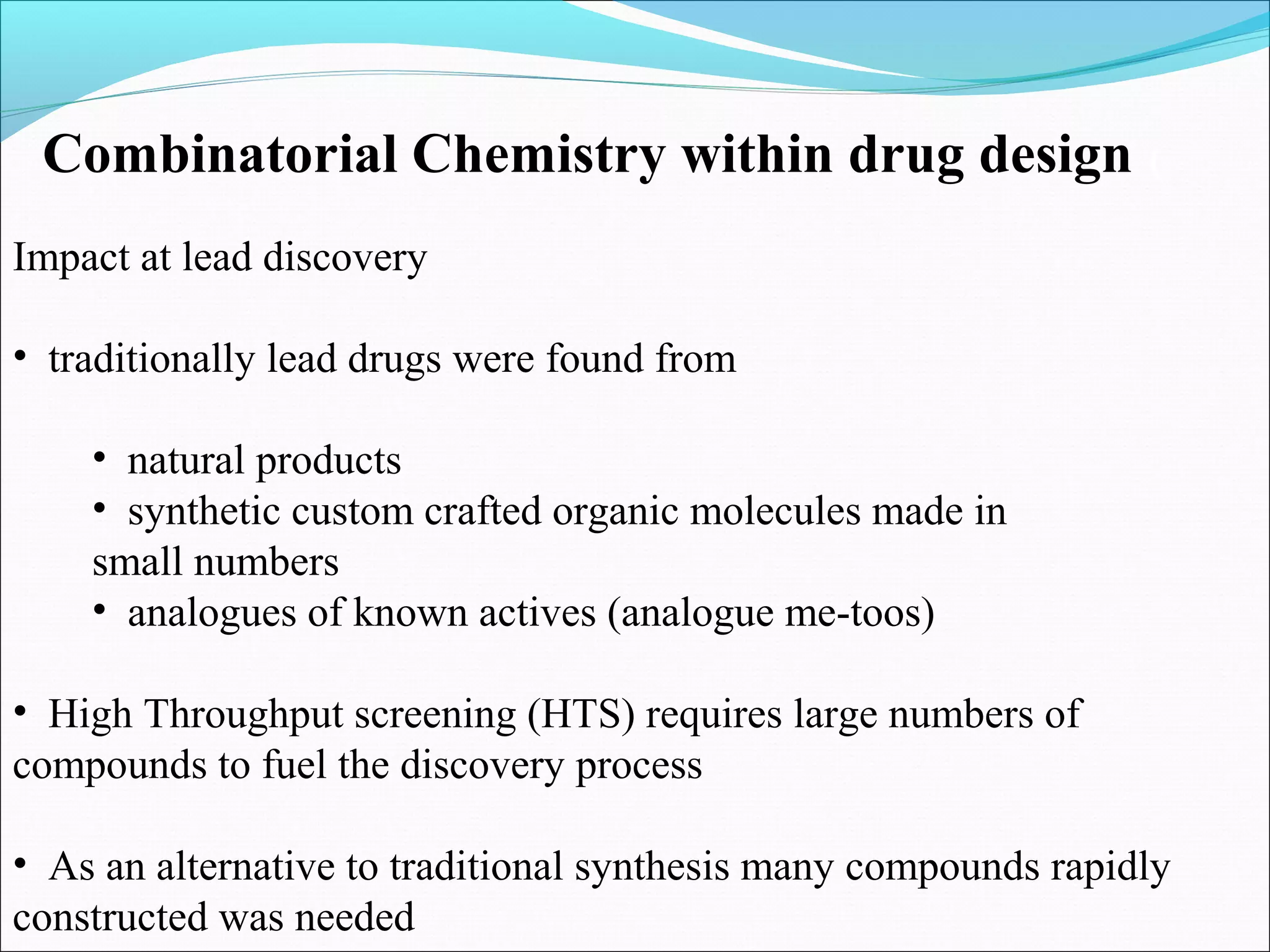 Impact at lead discovery
• traditionally lead drugs were found from
• natural products
• synthetic custom crafted organic molecules made in
small numbers
• analogues of known actives (analogue me-toos)
• High Throughput screening (HTS) requires large numbers of
compounds to fuel the discovery process
• As an alternative to traditional synthesis many compounds rapidly
constructed was needed
Combinatorial Chemistry within drug design (
 