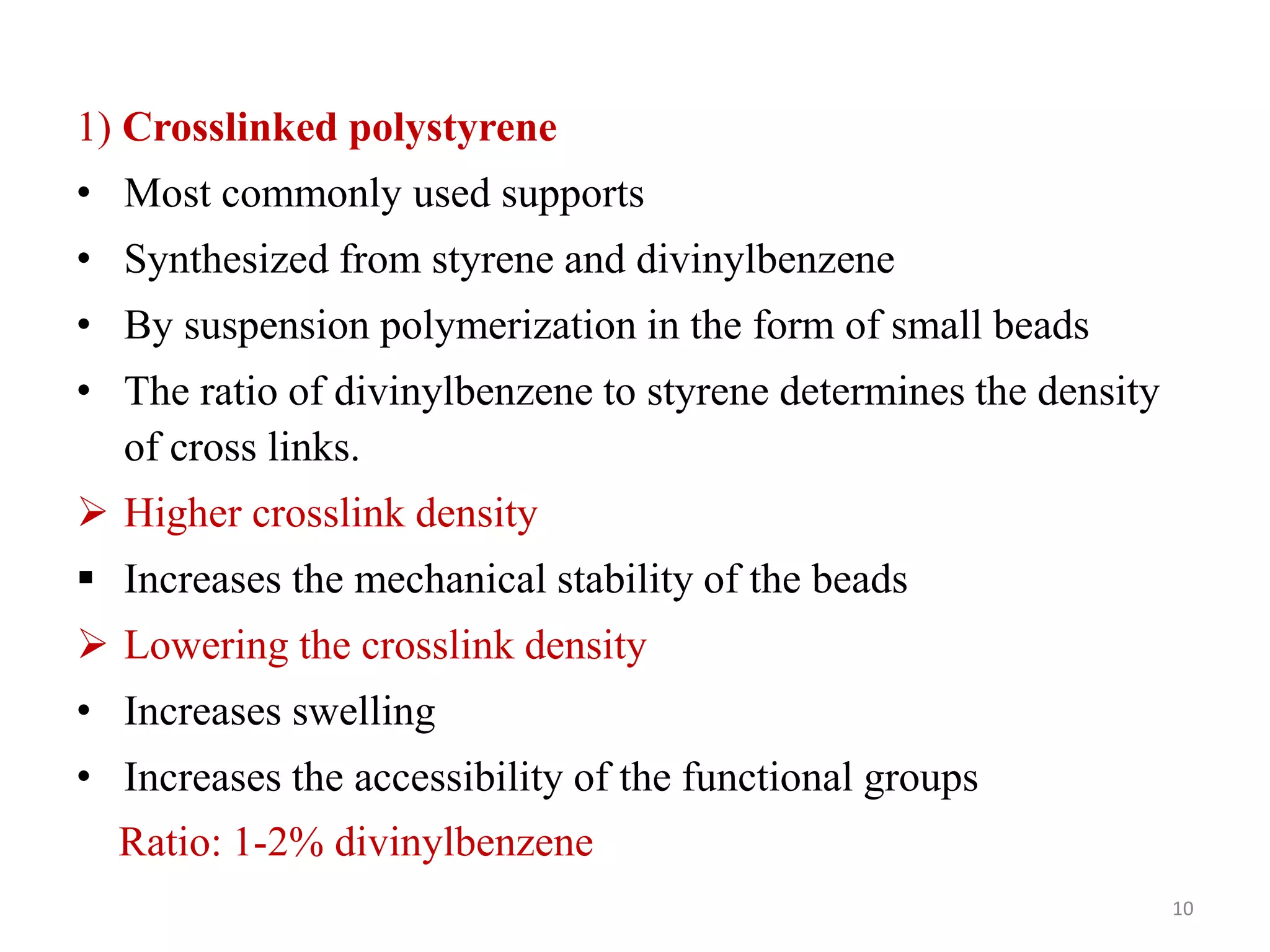 1) Crosslinked polystyrene
• Most commonly used supports
• Synthesized from styrene and divinylbenzene
• By suspension polymerization in the form of small beads
• The ratio of divinylbenzene to styrene determines the density
of cross links.
 Higher crosslink density
 Increases the mechanical stability of the beads
 Lowering the crosslink density
• Increases swelling
• Increases the accessibility of the functional groups
Ratio: 1-2% divinylbenzene
10
 