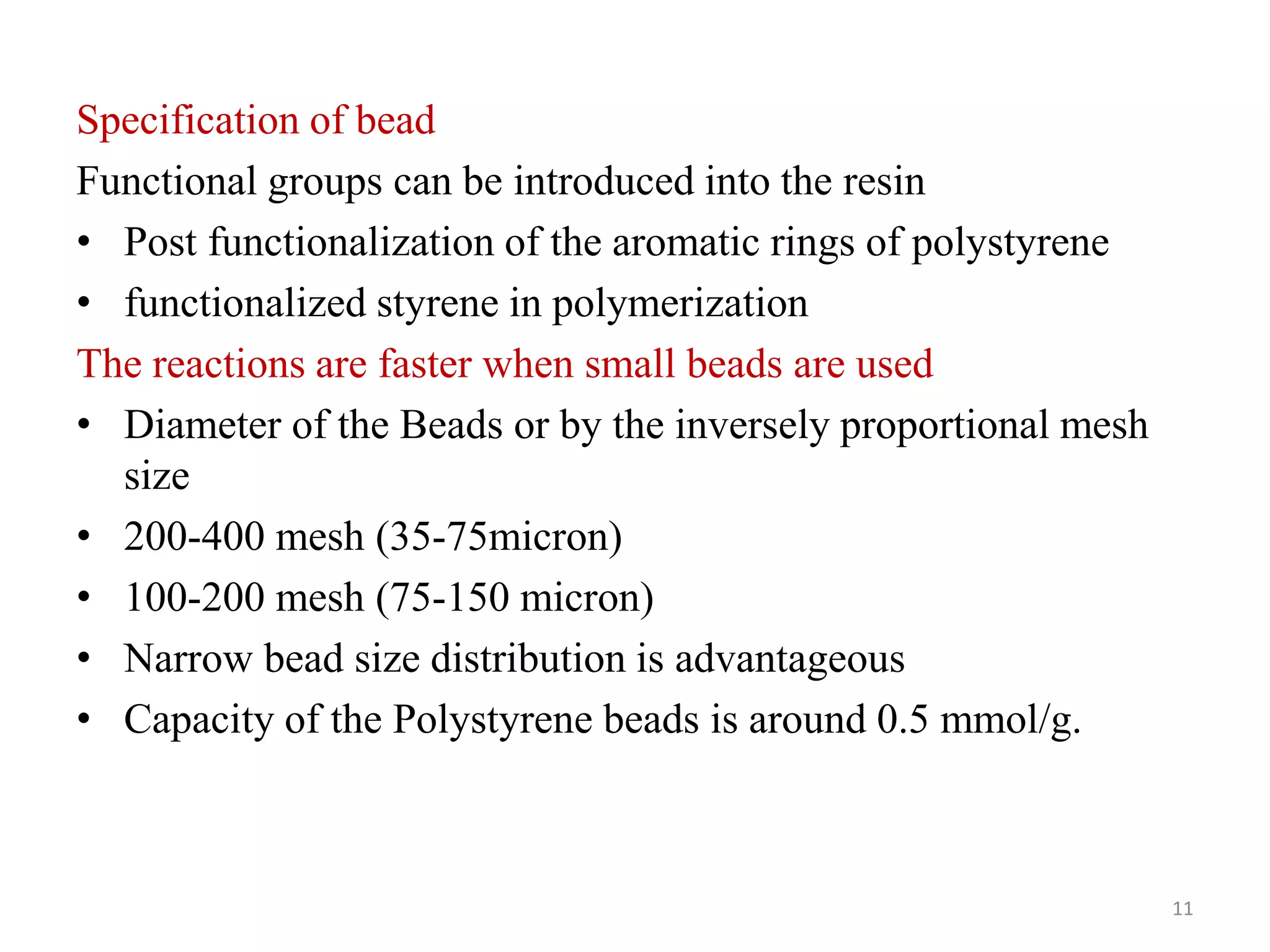 Specification of bead
Functional groups can be introduced into the resin
• Post functionalization of the aromatic rings of polystyrene
• functionalized styrene in polymerization
The reactions are faster when small beads are used
• Diameter of the Beads or by the inversely proportional mesh
size
• 200-400 mesh (35-75micron)
• 100-200 mesh (75-150 micron)
• Narrow bead size distribution is advantageous
• Capacity of the Polystyrene beads is around 0.5 mmol/g.
11
 
