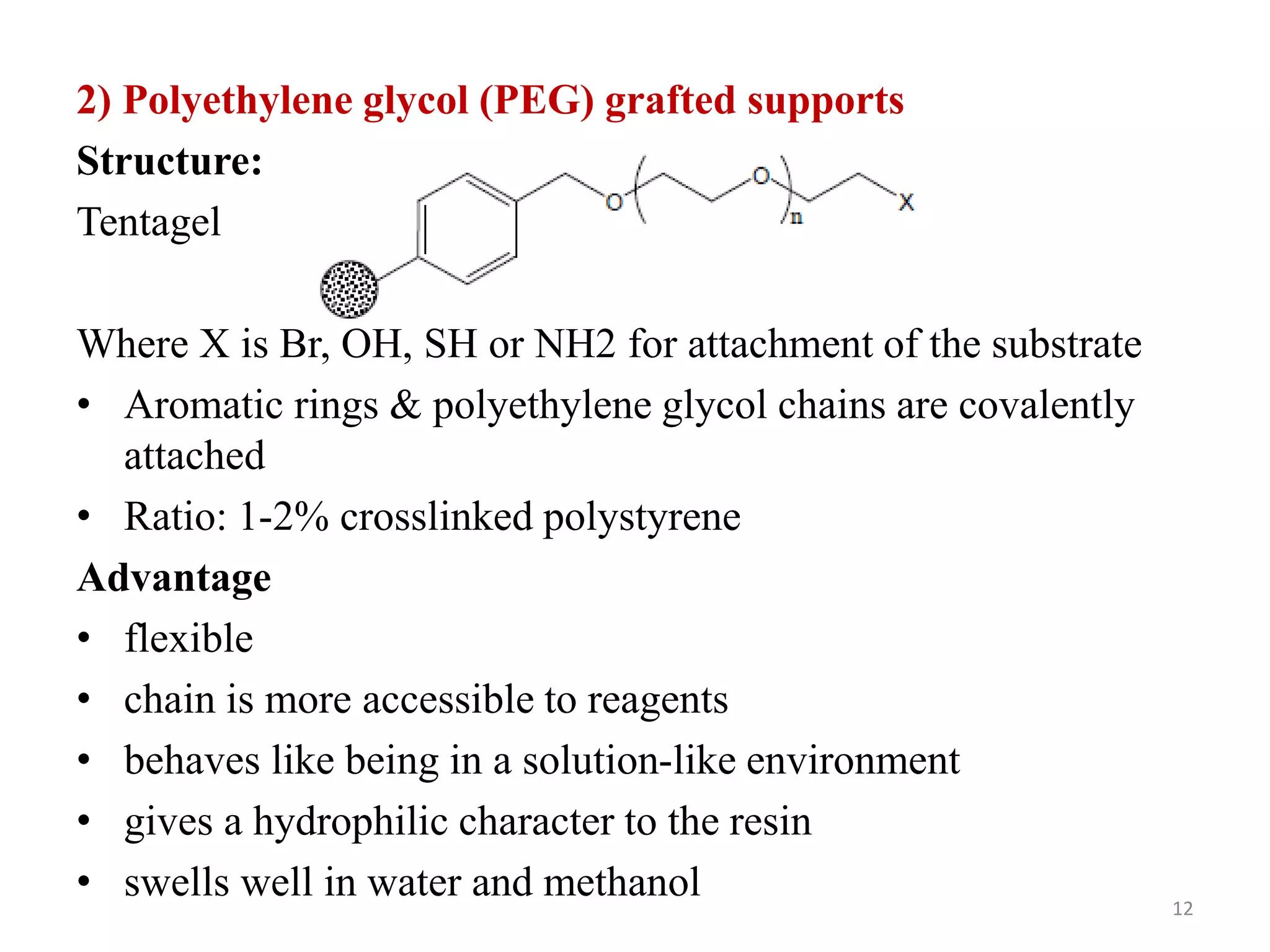 2) Polyethylene glycol (PEG) grafted supports
Structure:
Tentagel
Where X is Br, OH, SH or NH2 for attachment of the substrate
• Aromatic rings & polyethylene glycol chains are covalently
attached
• Ratio: 1-2% crosslinked polystyrene
Advantage
• flexible
• chain is more accessible to reagents
• behaves like being in a solution-like environment
• gives a hydrophilic character to the resin
• swells well in water and methanol 12
 