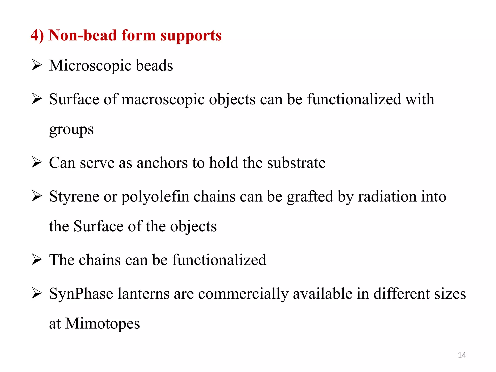 4) Non-bead form supports
 Microscopic beads
 Surface of macroscopic objects can be functionalized with
groups
 Can serve as anchors to hold the substrate
 Styrene or polyolefin chains can be grafted by radiation into
the Surface of the objects
 The chains can be functionalized
 SynPhase lanterns are commercially available in different sizes
at Mimotopes
14
 