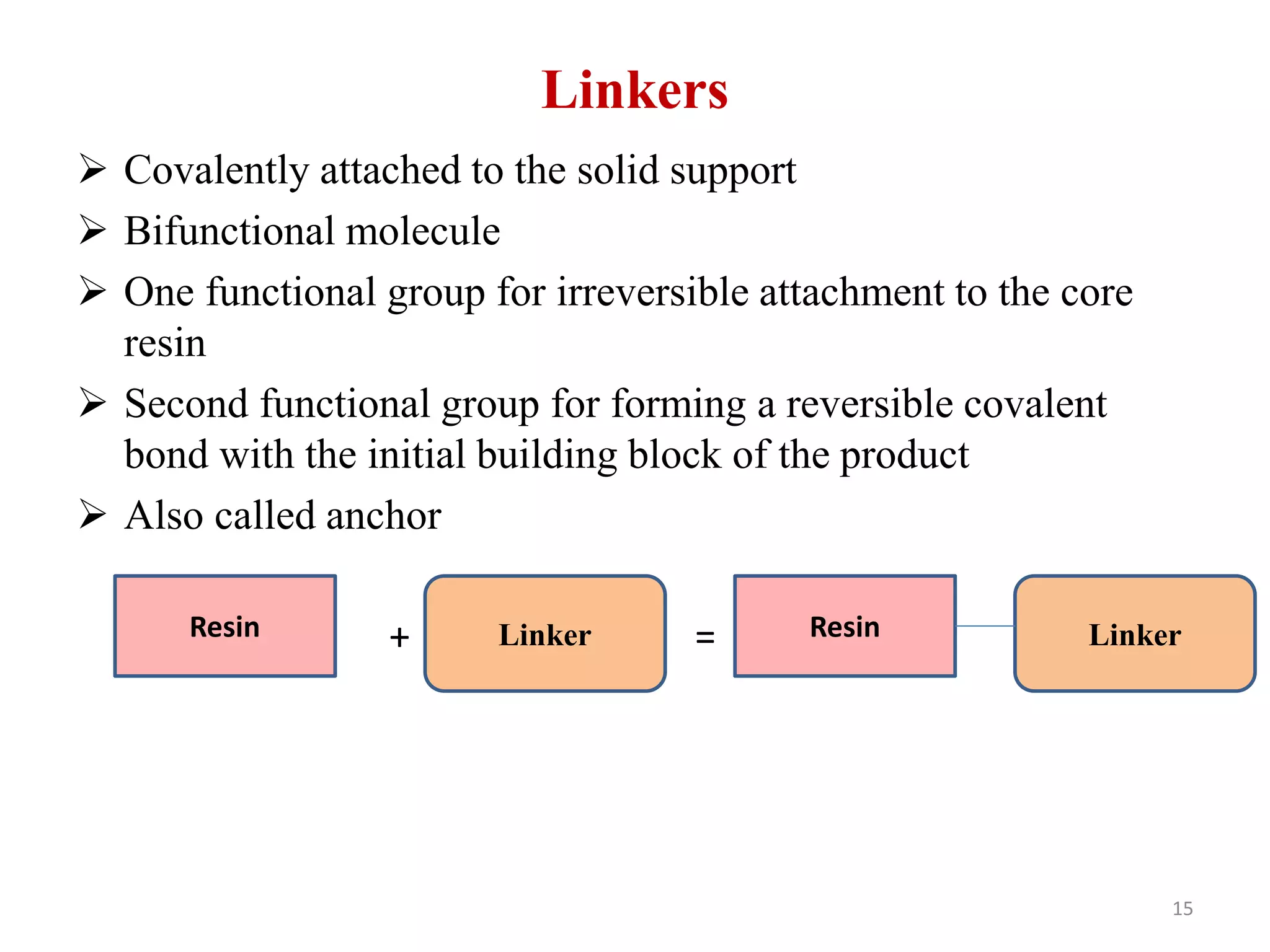 Linkers
 Covalently attached to the solid support
 Bifunctional molecule
 One functional group for irreversible attachment to the core
resin
 Second functional group for forming a reversible covalent
bond with the initial building block of the product
 Also called anchor
+ =Resin Linker Resin Linker
15
 