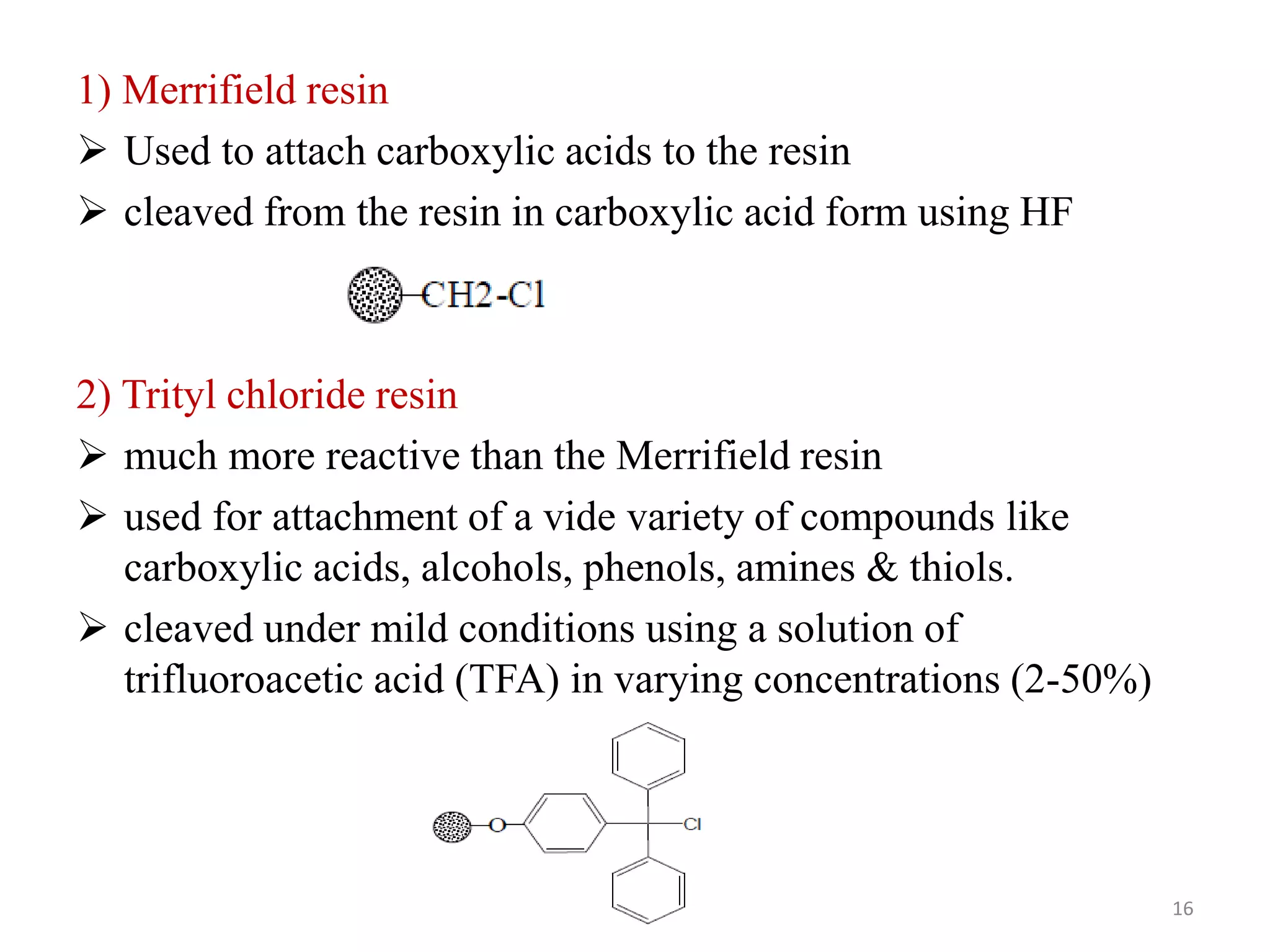 1) Merrifield resin
 Used to attach carboxylic acids to the resin
 cleaved from the resin in carboxylic acid form using HF
2) Trityl chloride resin
 much more reactive than the Merrifield resin
 used for attachment of a vide variety of compounds like
carboxylic acids, alcohols, phenols, amines & thiols.
 cleaved under mild conditions using a solution of
trifluoroacetic acid (TFA) in varying concentrations (2-50%)
16
 
