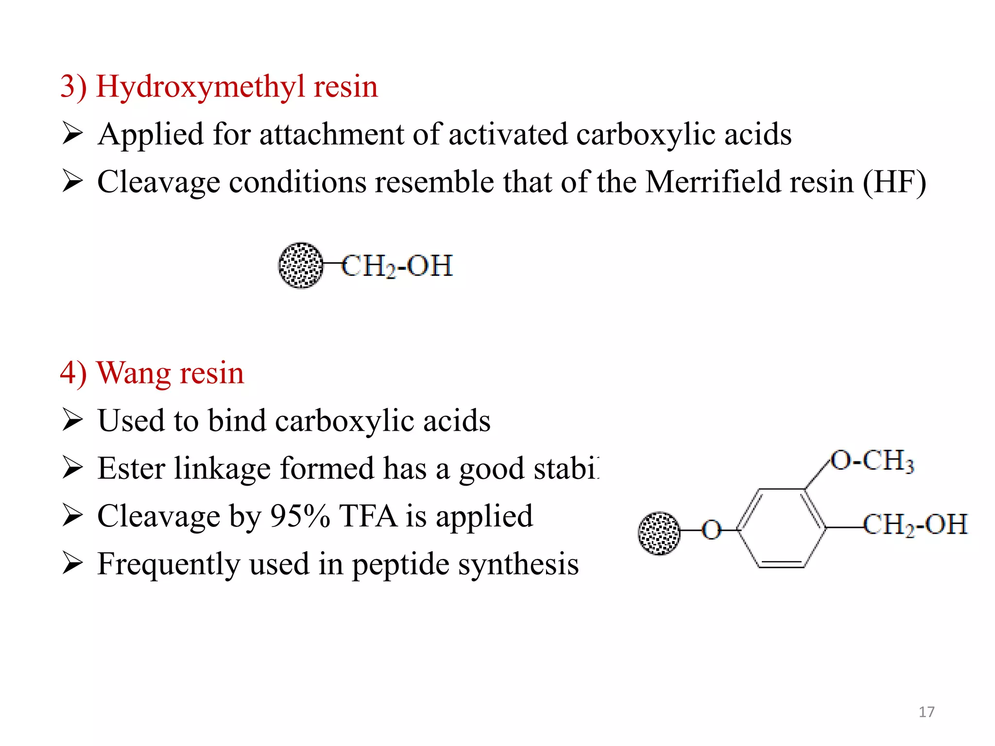 3) Hydroxymethyl resin
 Applied for attachment of activated carboxylic acids
 Cleavage conditions resemble that of the Merrifield resin (HF)
4) Wang resin
 Used to bind carboxylic acids
 Ester linkage formed has a good stability
 Cleavage by 95% TFA is applied
 Frequently used in peptide synthesis
17
 