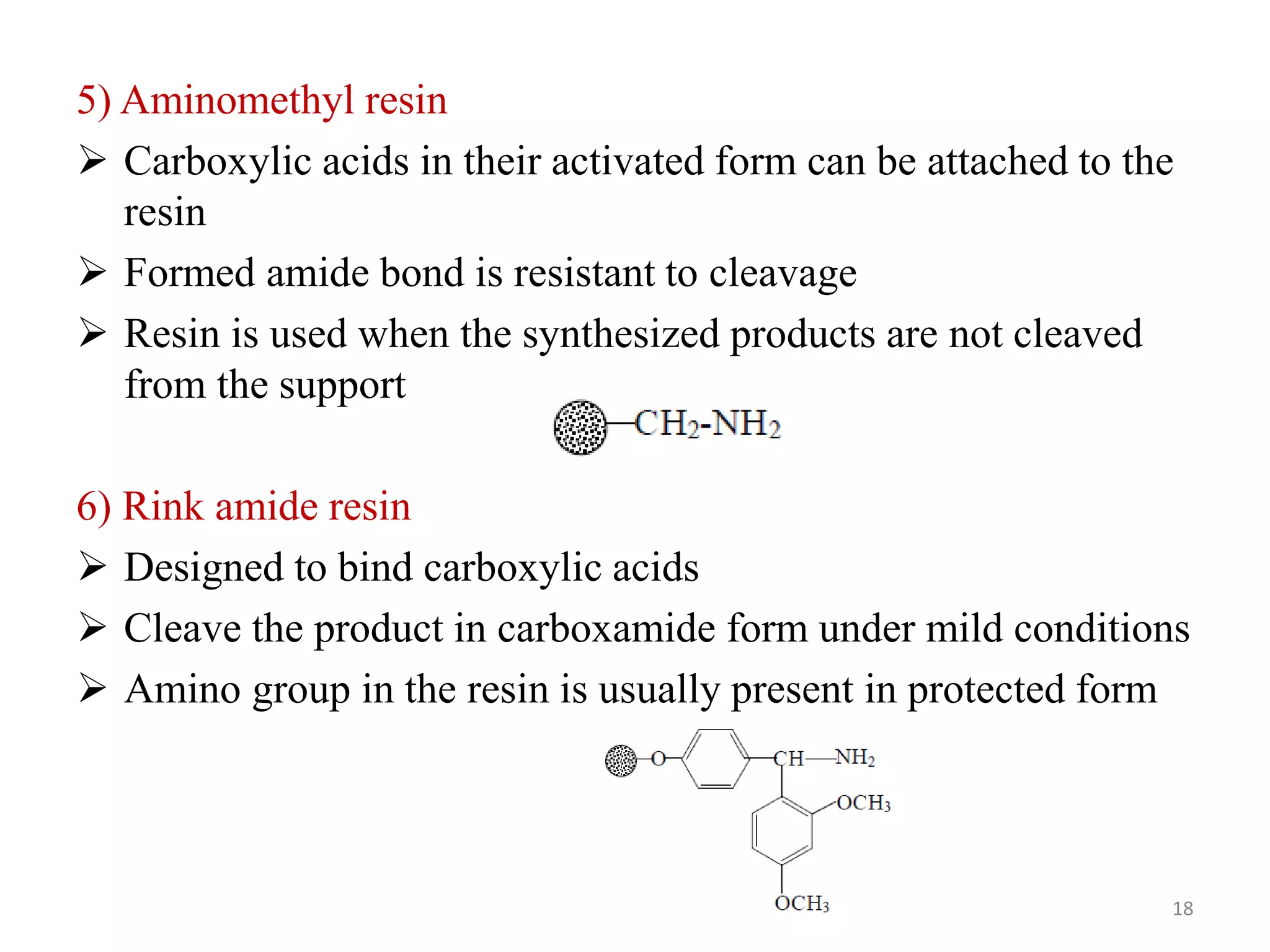 5) Aminomethyl resin
 Carboxylic acids in their activated form can be attached to the
resin
 Formed amide bond is resistant to cleavage
 Resin is used when the synthesized products are not cleaved
from the support
6) Rink amide resin
 Designed to bind carboxylic acids
 Cleave the product in carboxamide form under mild conditions
 Amino group in the resin is usually present in protected form
18
 