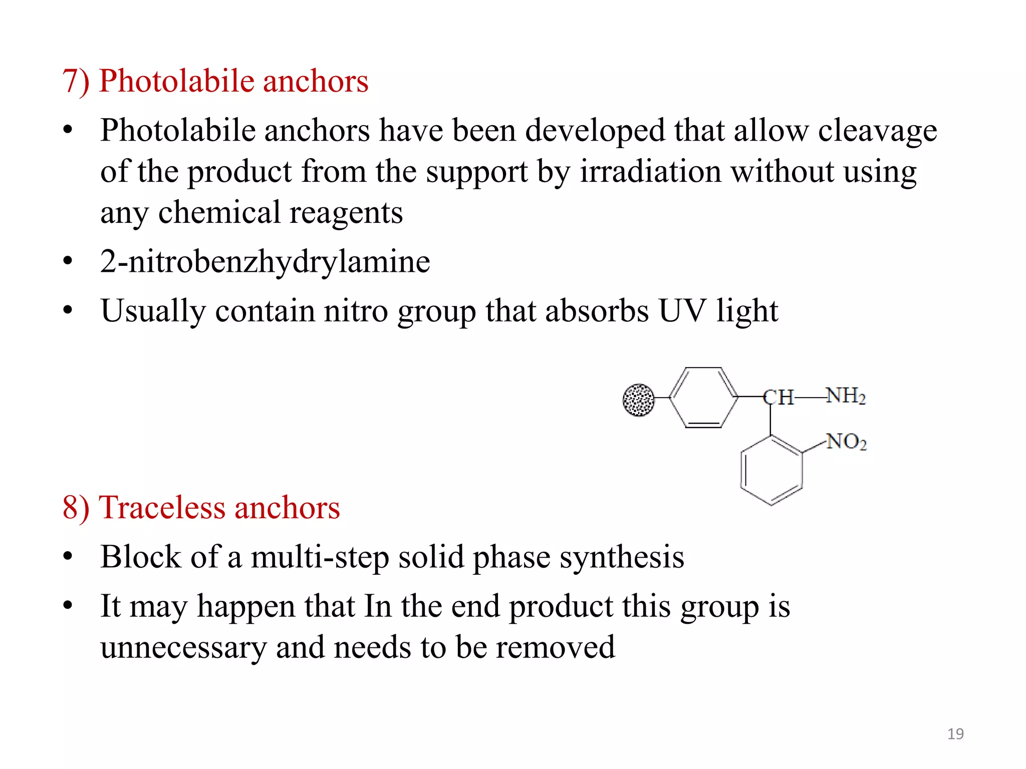 7) Photolabile anchors
• Photolabile anchors have been developed that allow cleavage
of the product from the support by irradiation without using
any chemical reagents
• 2-nitrobenzhydrylamine
• Usually contain nitro group that absorbs UV light
8) Traceless anchors
• Block of a multi-step solid phase synthesis
• It may happen that In the end product this group is
unnecessary and needs to be removed
19
 