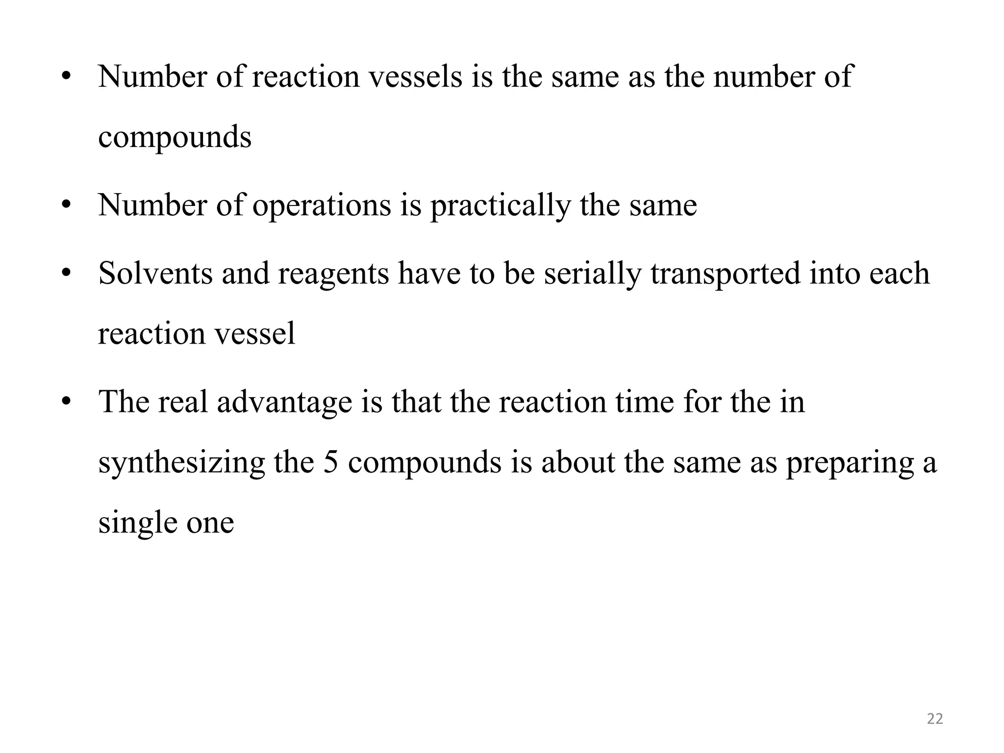 • Number of reaction vessels is the same as the number of
compounds
• Number of operations is practically the same
• Solvents and reagents have to be serially transported into each
reaction vessel
• The real advantage is that the reaction time for the in
synthesizing the 5 compounds is about the same as preparing a
single one
22
 