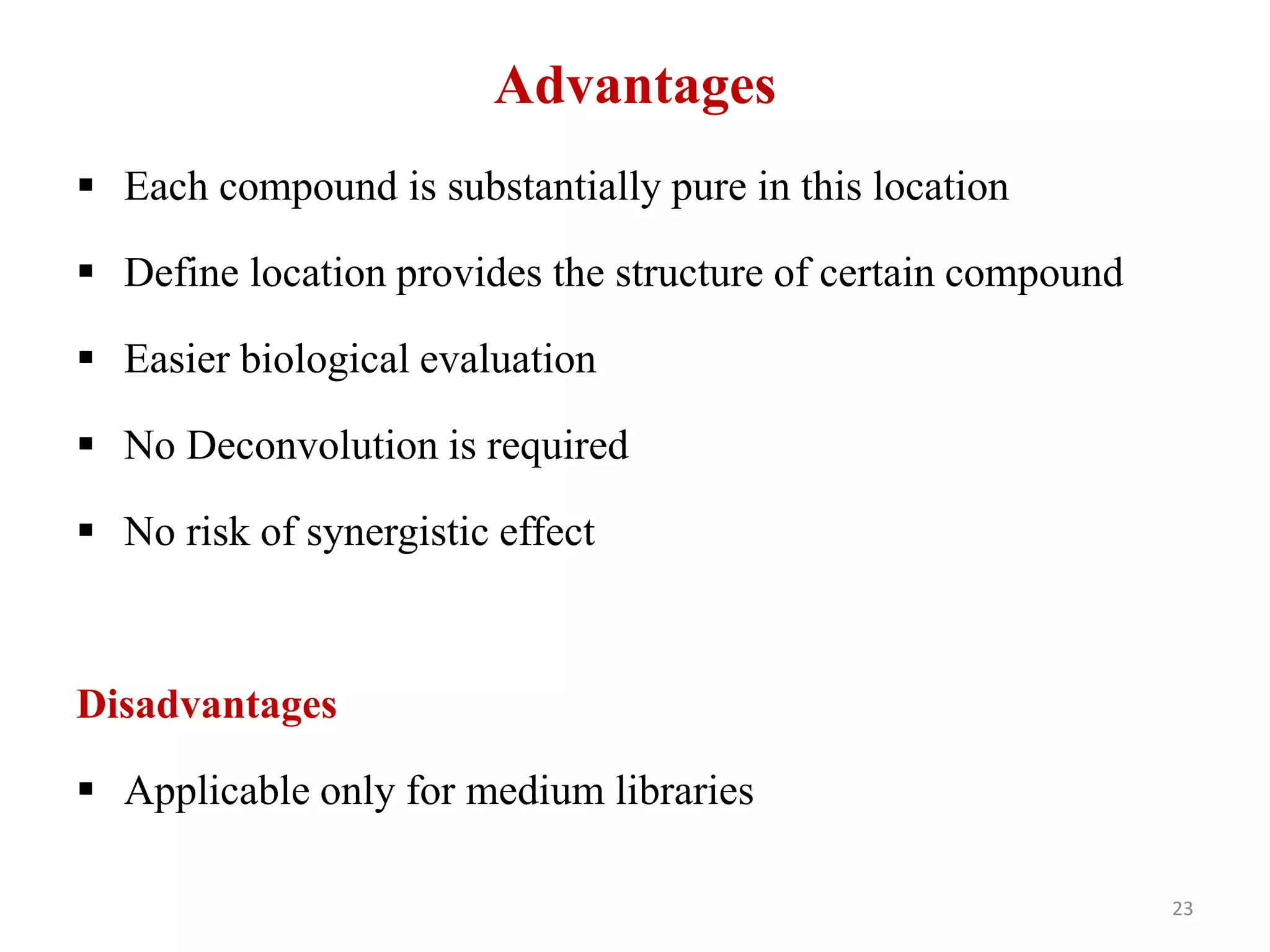 Advantages
 Each compound is substantially pure in this location
 Define location provides the structure of certain compound
 Easier biological evaluation
 No Deconvolution is required
 No risk of synergistic effect
Disadvantages
 Applicable only for medium libraries
23
 