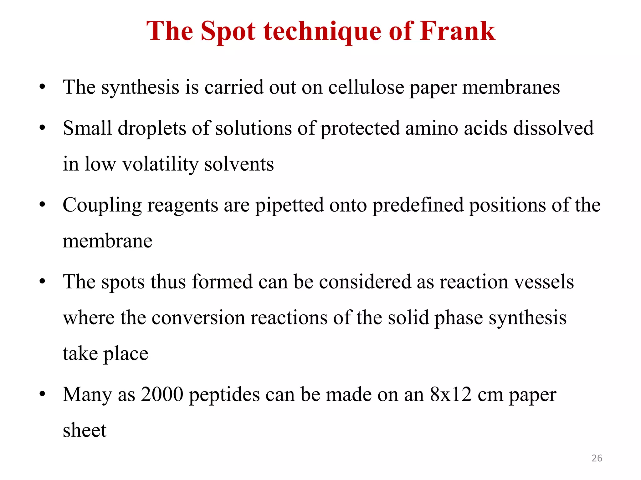 The Spot technique of Frank
• The synthesis is carried out on cellulose paper membranes
• Small droplets of solutions of protected amino acids dissolved
in low volatility solvents
• Coupling reagents are pipetted onto predefined positions of the
membrane
• The spots thus formed can be considered as reaction vessels
where the conversion reactions of the solid phase synthesis
take place
• Many as 2000 peptides can be made on an 8x12 cm paper
sheet
26
 