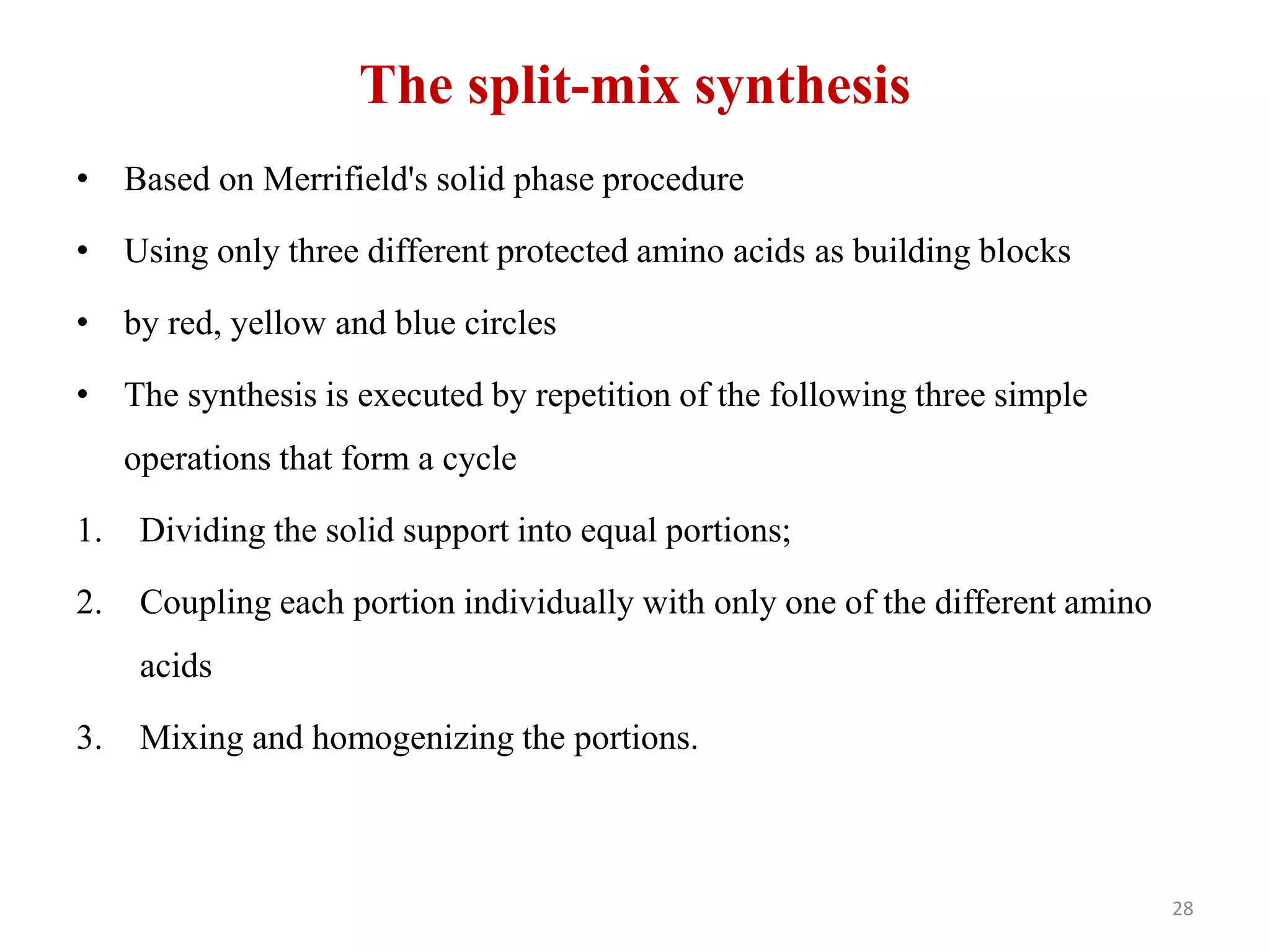 The split-mix synthesis
• Based on Merrifield's solid phase procedure
• Using only three different protected amino acids as building blocks
• by red, yellow and blue circles
• The synthesis is executed by repetition of the following three simple
operations that form a cycle
1. Dividing the solid support into equal portions;
2. Coupling each portion individually with only one of the different amino
acids
3. Mixing and homogenizing the portions.
28
 