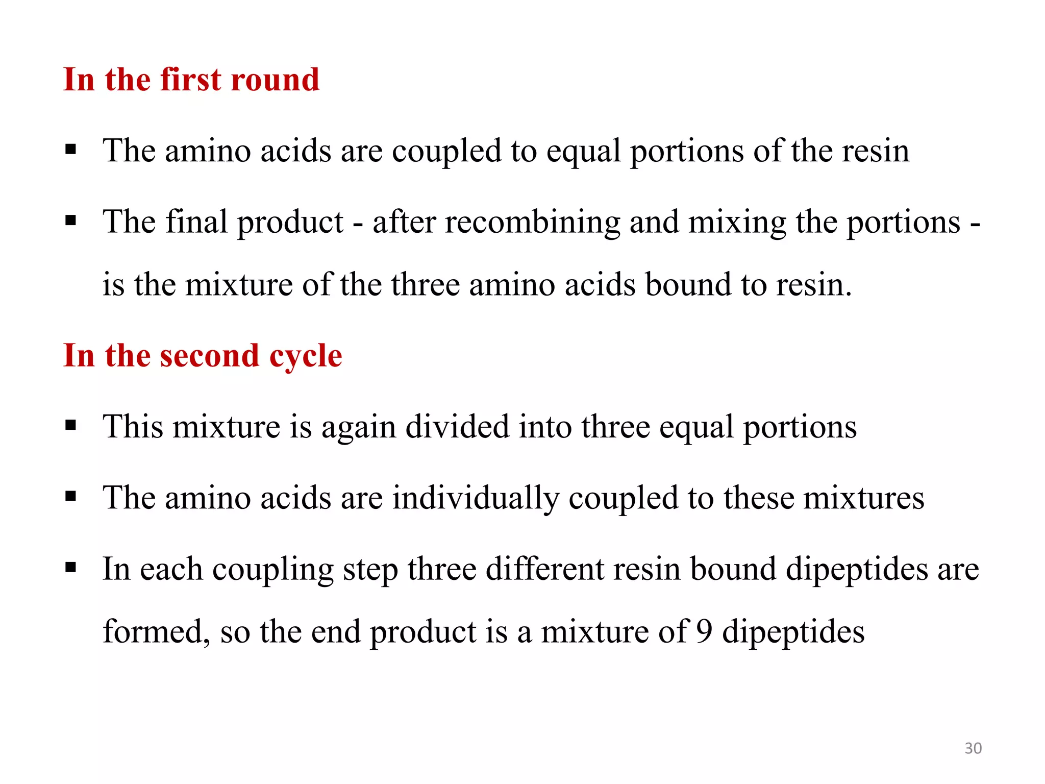 In the first round
 The amino acids are coupled to equal portions of the resin
 The final product - after recombining and mixing the portions -
is the mixture of the three amino acids bound to resin.
In the second cycle
 This mixture is again divided into three equal portions
 The amino acids are individually coupled to these mixtures
 In each coupling step three different resin bound dipeptides are
formed, so the end product is a mixture of 9 dipeptides
30
 