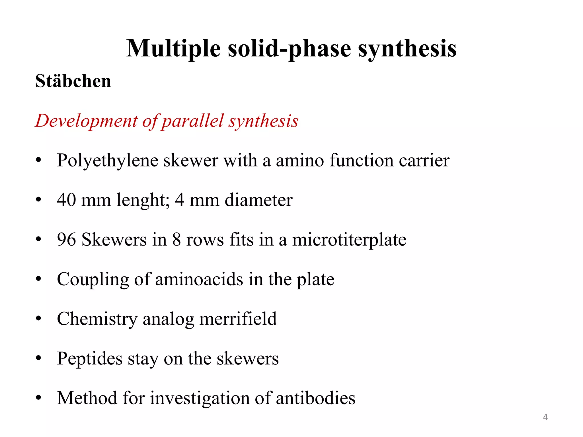 Multiple solid-phase synthesis
Stäbchen
Development of parallel synthesis
• Polyethylene skewer with a amino function carrier
• 40 mm lenght; 4 mm diameter
• 96 Skewers in 8 rows fits in a microtiterplate
• Coupling of aminoacids in the plate
• Chemistry analog merrifield
• Peptides stay on the skewers
• Method for investigation of antibodies
4
 