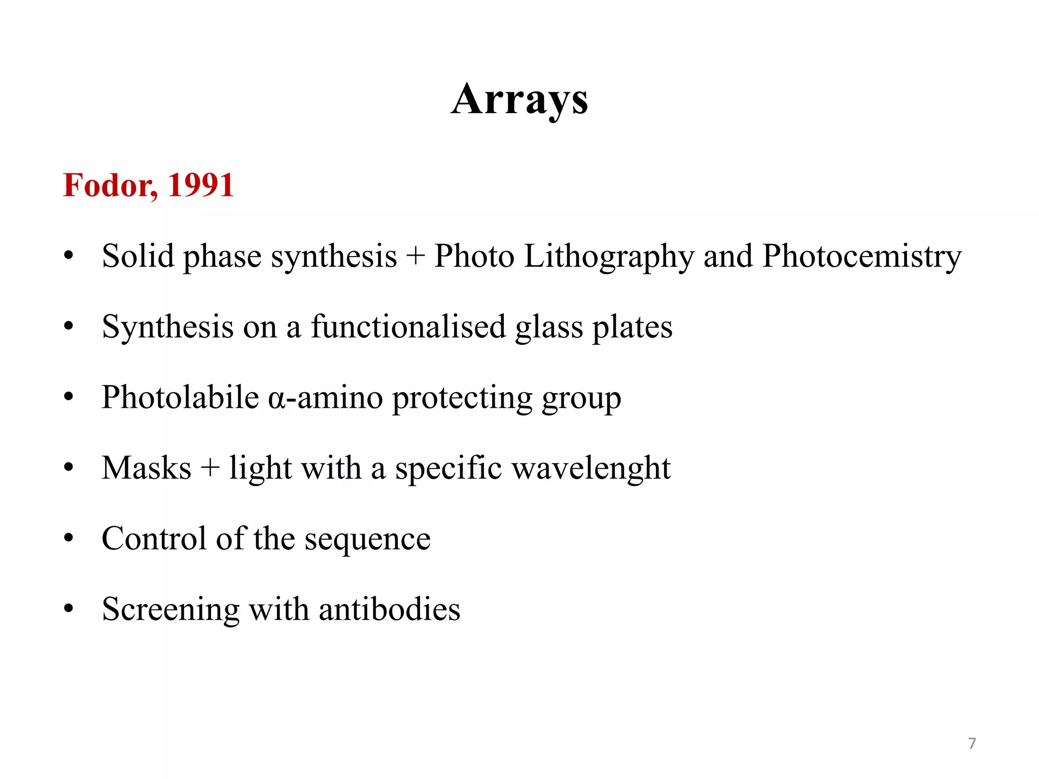 Arrays
Fodor, 1991
• Solid phase synthesis + Photo Lithography and Photocemistry
• Synthesis on a functionalised glass plates
• Photolabile α-amino protecting group
• Masks + light with a specific wavelenght
• Control of the sequence
• Screening with antibodies
7
 