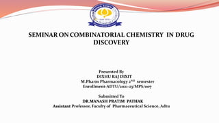 SEMINAR ON COMBINATORIAL CHEMISTRY IN DRUG
DISCOVERY
Presented By
DIXHU RAJ DIXIT
M.Pharm Pharmacology 2ND semester
Enrollment-ADTU/2021-23/MPS/007
Submitted To
DR.MANASH PRATIM PATHAK
Assistant Professor, Faculty of Pharmaceutical Science, Adtu
 