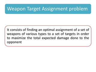 Weapon Target Assignment problem 
It consists of finding an optimal assignment of a set of 
weapons of various types to a set of targets in order 
to maximize the total expected damage done to the 
opponent 
 