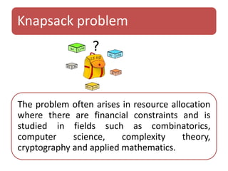 Knapsack problem 
The problem often arises in resource allocation 
where there are financial constraints and is 
studied in fields such as combinatorics, 
computer science, complexity theory, 
cryptography and applied mathematics. 
 