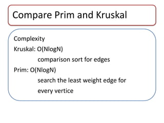 Compare Prim and Kruskal 
Complexity 
Kruskal: O(NlogN) 
comparison sort for edges 
Prim: O(NlogN) 
search the least weight edge for 
every vertice 
 