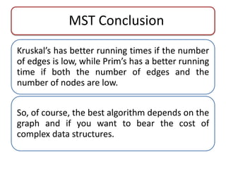 MST Conclusion 
Kruskal’s has better running times if the number 
of edges is low, while Prim’s has a better running 
time if both the number of edges and the 
number of nodes are low. 
So, of course, the best algorithm depends on the 
graph and if you want to bear the cost of 
complex data structures. 
 