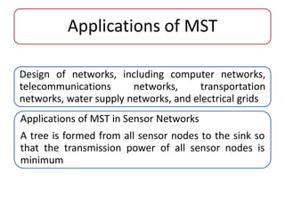 Applications of MST 
Design of networks, including computer networks, 
telecommunications networks, transportation 
networks, water supply networks, and electrical grids 
Applications of MST in Sensor Networks 
A tree is formed from all sensor nodes to the sink so 
that the transmission power of all sensor nodes is 
minimum 
 