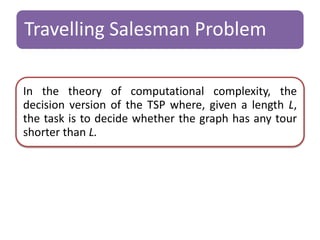 Travelling Salesman Problem 
In the theory of computational complexity, the 
decision version of the TSP where, given a length L, 
the task is to decide whether the graph has any tour 
shorter than L. 
 