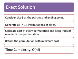 Exact Solution 
Consider city 1 as the starting and ending point. 
Generate all (n-1)! Permutations of cities. 
Calculate cost of every permutation and keep track of 
minimum cost permutation. 
Return the permutation with minimum cost. 
Time Complexity: O(n!) 
 