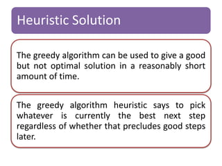Heuristic Solution 
The greedy algorithm can be used to give a good 
but not optimal solution in a reasonably short 
amount of time. 
The greedy algorithm heuristic says to pick 
whatever is currently the best next step 
regardless of whether that precludes good steps 
later. 
 