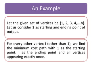 An Example 
Let the given set of vertices be {1, 2, 3, 4,….n}. 
Let us consider 1 as starting and ending point of 
output. 
For every other vertex i (other than 1), we find 
the minimum cost path with 1 as the starting 
point, i as the ending point and all vertices 
appearing exactly once. 
 