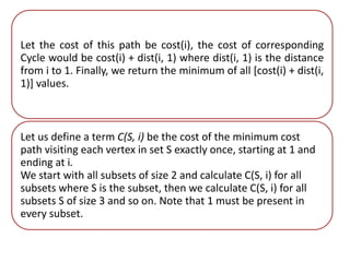 Let the cost of this path be cost(i), the cost of corresponding 
Cycle would be cost(i) + dist(i, 1) where dist(i, 1) is the distance 
from i to 1. Finally, we return the minimum of all [cost(i) + dist(i, 
1)] values. 
Let us define a term C(S, i) be the cost of the minimum cost 
path visiting each vertex in set S exactly once, starting at 1 and 
ending at i. 
We start with all subsets of size 2 and calculate C(S, i) for all 
subsets where S is the subset, then we calculate C(S, i) for all 
subsets S of size 3 and so on. Note that 1 must be present in 
every subset. 
 