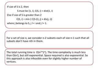 If size of S is 2, then 
S must be {1, i}, C(S, i) = dist(1, i) 
Else if size of S is greater than 2 
C(S, i) = min { C(S-{i}, j) + dis(j, i)} 
where j belongs to S, j != i and j != 1. 
For a set of size n, we consider n-2 subsets each of size n-1 such that all 
subsets don’t have nth in them. 
The total running time is O(n2*2n). The time complexity is much less 
than O(n!), but still exponential. Space required is also exponential. So 
this approach is also infeasible even for slightly higher number of 
vertices. 
 