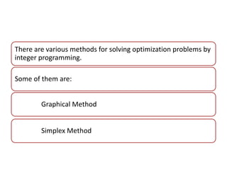 There are various methods for solving optimization problems by 
integer programming. 
Some of them are: 
Graphical Method 
Simplex Method 
 