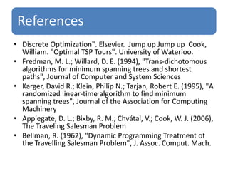 References 
• Discrete Optimization". Elsevier. Jump up Jump up Cook, 
William. "Optimal TSP Tours". University of Waterloo. 
• Fredman, M. L.; Willard, D. E. (1994), "Trans-dichotomous 
algorithms for minimum spanning trees and shortest 
paths", Journal of Computer and System Sciences 
• Karger, David R.; Klein, Philip N.; Tarjan, Robert E. (1995), "A 
randomized linear-time algorithm to find minimum 
spanning trees", Journal of the Association for Computing 
Machinery 
• Applegate, D. L.; Bixby, R. M.; Chvátal, V.; Cook, W. J. (2006), 
The Traveling Salesman Problem 
• Bellman, R. (1962), "Dynamic Programming Treatment of 
the Travelling Salesman Problem", J. Assoc. Comput. Mach. 
